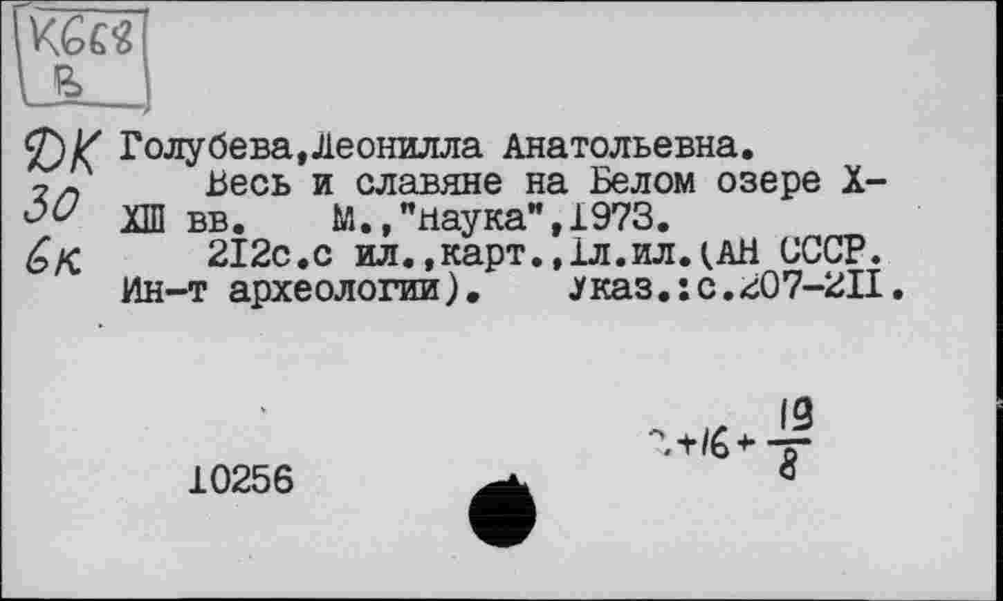 ﻿,KGc«|
2) К Голубева,Леонилла Анатольевна.
2/, Весь и славяне на Белом озере X-
ХШ вв.	М.»"наука",1973.
212с.с ил.,карт.,1л.ил.(АН СССР.
Ин-т археологии).	каз.: с.207-211.
10256